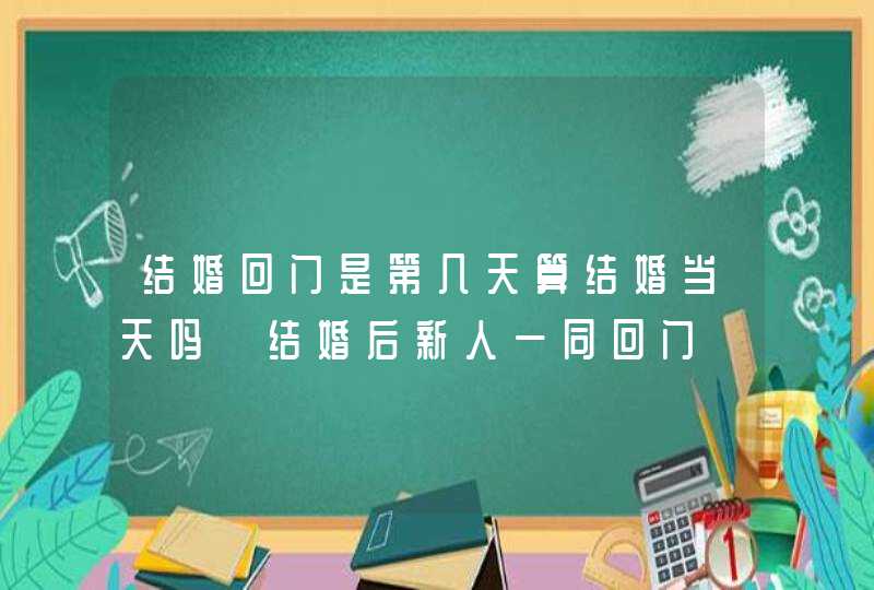 结婚回门是第几天算结婚当天吗 结婚后新人一同回门